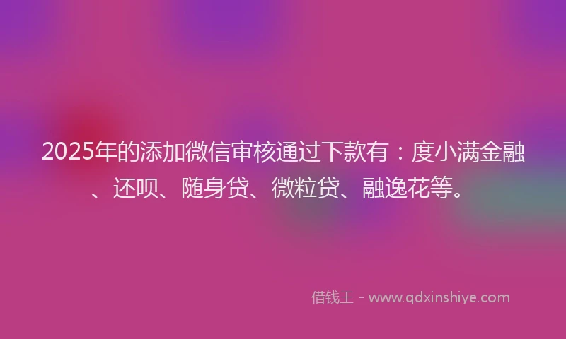2025年的添加微信审核通过下款有：度小满金融、还呗、随身贷、微粒贷、融逸花等。