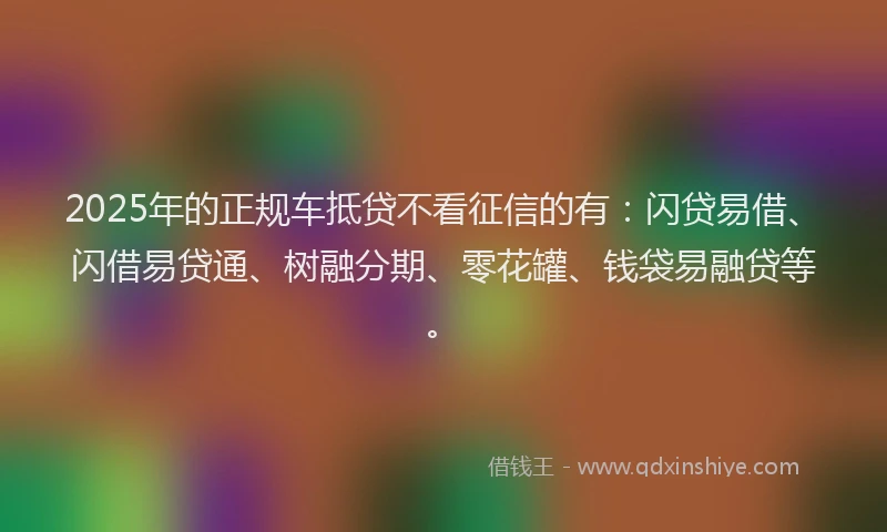 2025年的正规车抵贷不看征信的有：闪贷易借、闪借易贷通、树融分期、零花罐、钱袋易融贷等。