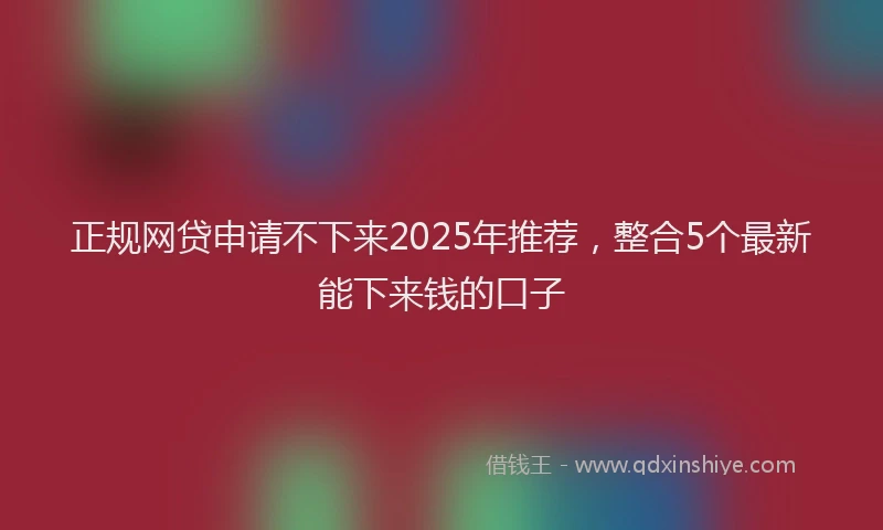 正规网贷申请不下来2025年推荐，整合5个最新能下来钱的口子