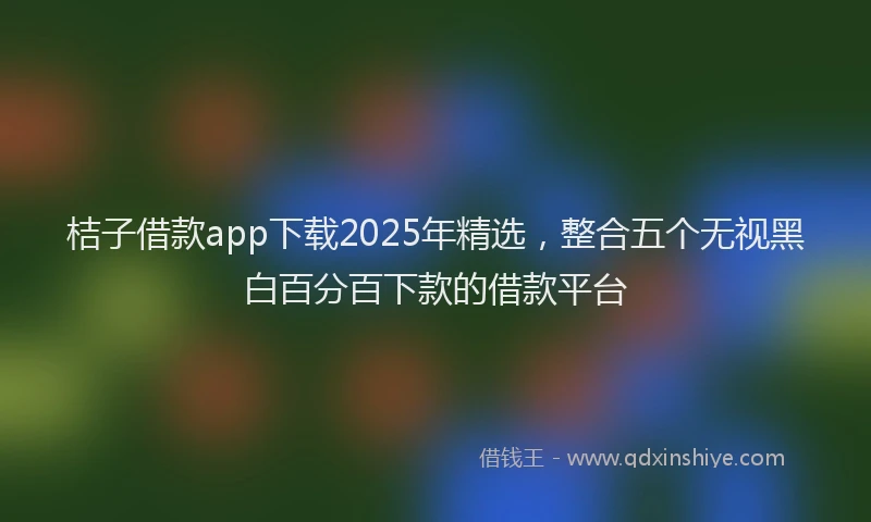 桔子借款app下载2025年精选，整合五个无视黑白百分百下款的借款平台