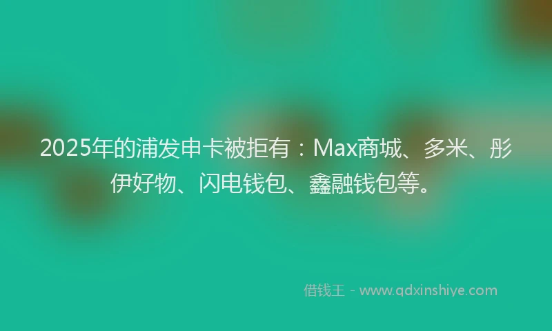2025年的浦发申卡被拒有：Max商城、多米、彤伊好物、闪电钱包、鑫融钱包等。