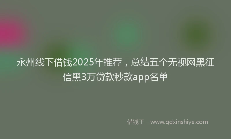 永州线下借钱2025年推荐，总结五个无视网黑征信黑3万贷款秒款app名单