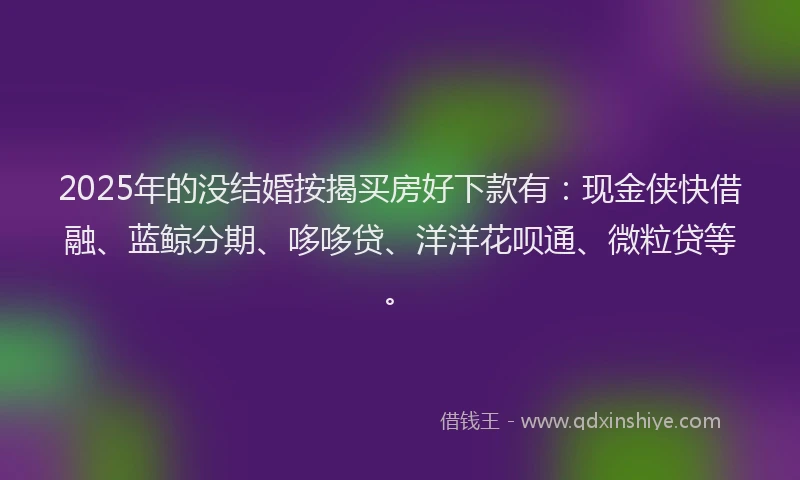 2025年的没结婚按揭买房好下款有：现金侠快借融、蓝鲸分期、哆哆贷、洋洋花呗通、微粒贷等。