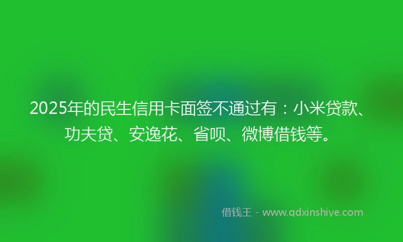 2025年的民生信用卡面签不通过有：小米贷款、功夫贷、安逸花、省呗、微博借钱等。
