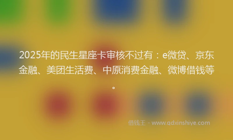 2025年的民生星座卡审核不过有：e微贷、京东金融、美团生活费、中原消费金融、微博借钱等。