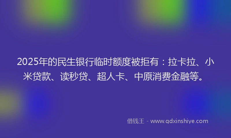 2025年的民生银行临时额度被拒有：拉卡拉、小米贷款、读秒贷、超人卡、中原消费金融等。
