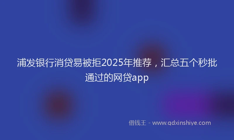 浦发银行消贷易被拒2025年推荐，汇总五个秒批通过的网贷app