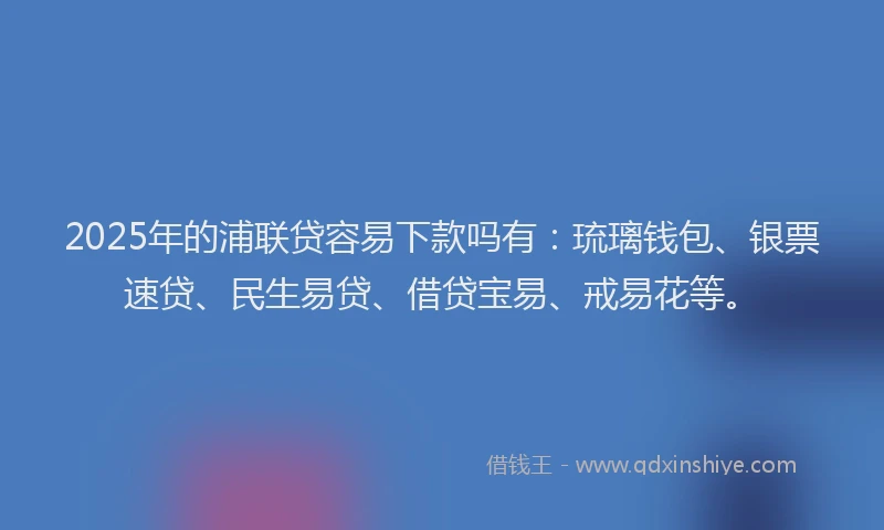 2025年的浦联贷容易下款吗有：琉璃钱包、银票速贷、民生易贷、借贷宝易、戒易花等。