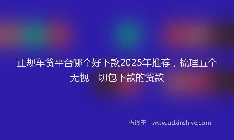 正规车贷平台哪个好下款2025年推荐，梳理五个无视一切包下款的贷款
