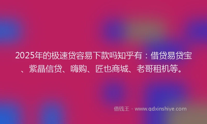 2025年的极速贷容易下款吗知乎有：借贷易贷宝、紫晶信贷、嗨购、匠也商城、老哥租机等。