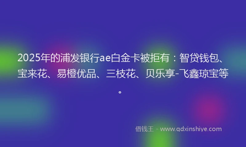 2025年的浦发银行ae白金卡被拒有：智贷钱包、宝来花、易橙优品、三枝花、贝乐享-飞鑫琼宝等。