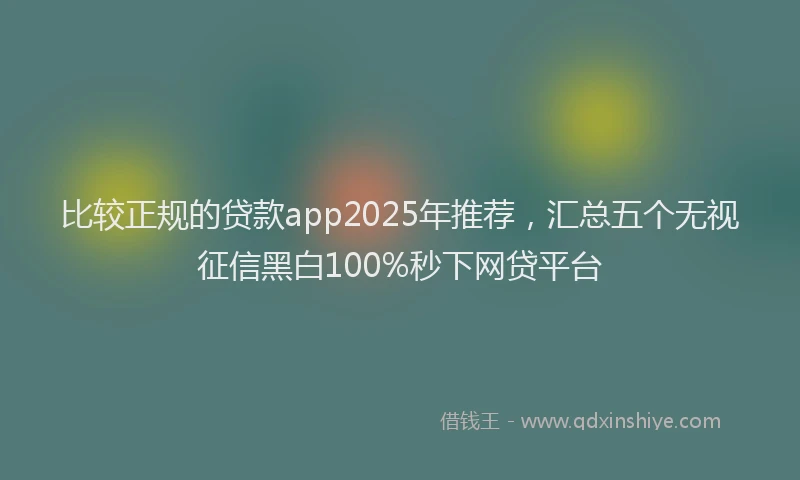比较正规的贷款app2025年推荐，汇总五个无视征信黑白100%秒下网贷平台
