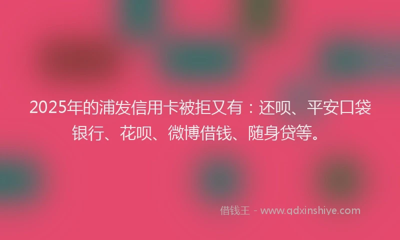 2025年的浦发信用卡被拒又有：还呗、平安口袋银行、花呗、微博借钱、随身贷等。