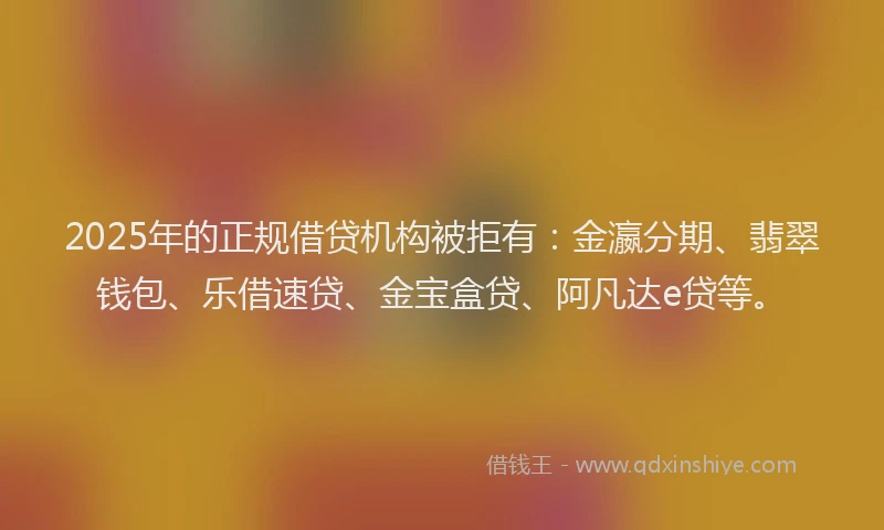 2025年的正规借贷机构被拒有：金瀛分期、翡翠钱包、乐借速贷、金宝盒贷、阿凡达e贷等。