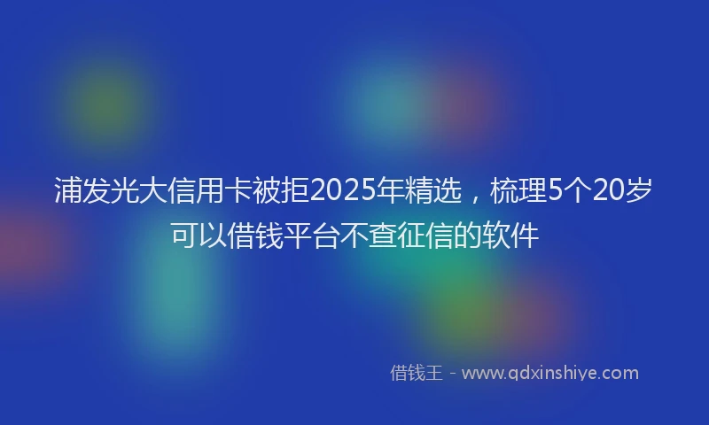 浦发光大信用卡被拒2025年精选，梳理5个20岁可以借钱平台不查征信的软件