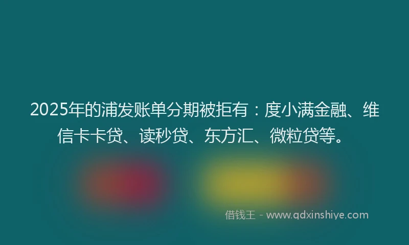 2025年的浦发账单分期被拒有：度小满金融、维信卡卡贷、读秒贷、东方汇、微粒贷等。