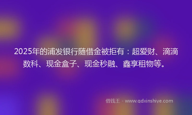 2025年的浦发银行随借金被拒有：超爱财、滴滴数科、现金盒子、现金秒融、鑫享租物等。