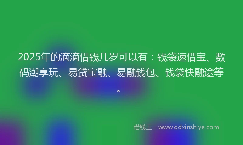 2025年的滴滴借钱几岁可以有：钱袋速借宝、数码潮享玩、易贷宝融、易融钱包、钱袋快融途等。