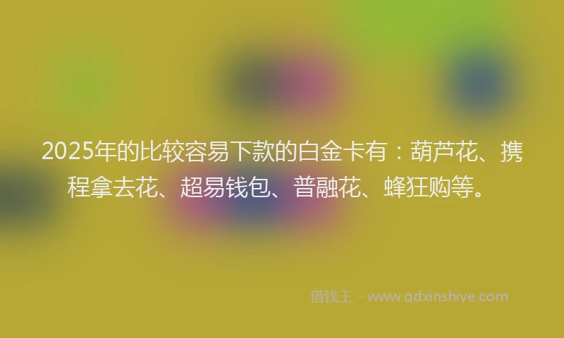 2025年的比较容易下款的白金卡有：葫芦花、携程拿去花、超易钱包、普融花、蜂狂购等。