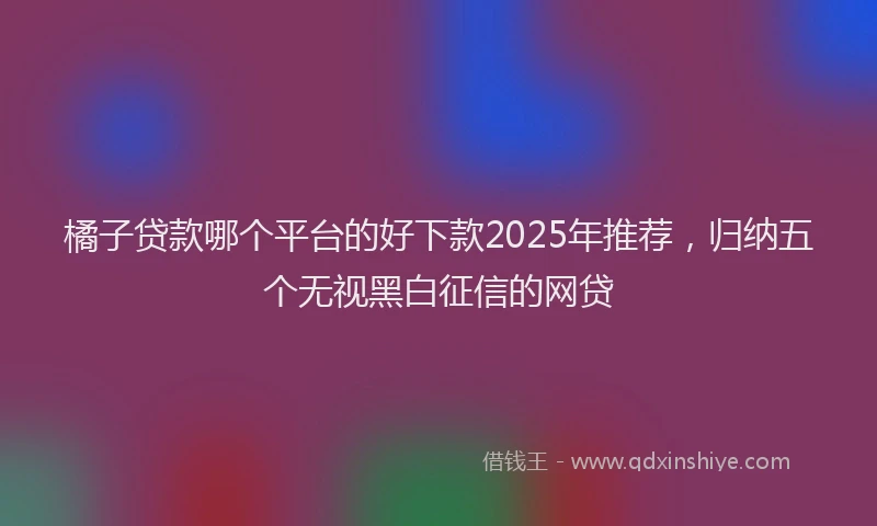 橘子贷款哪个平台的好下款2025年推荐，归纳五个无视黑白征信的网贷