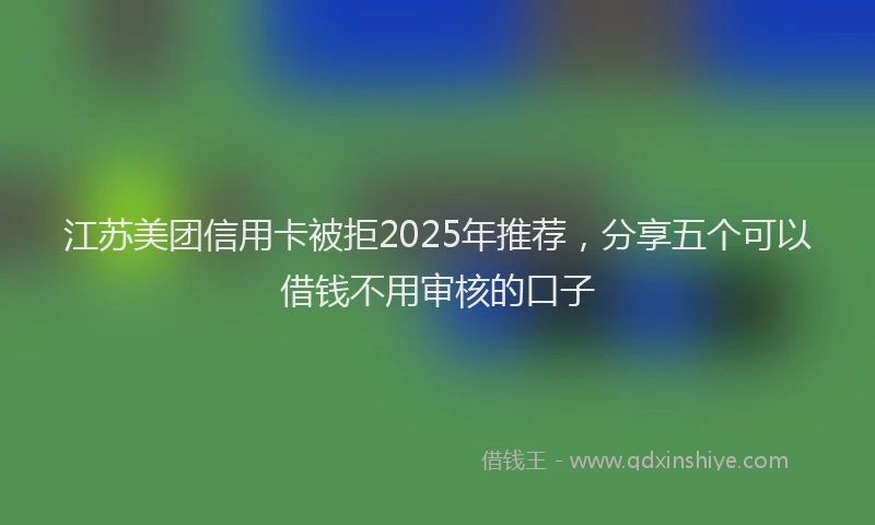 江苏美团信用卡被拒2025年推荐，分享五个可以借钱不用审核的口子