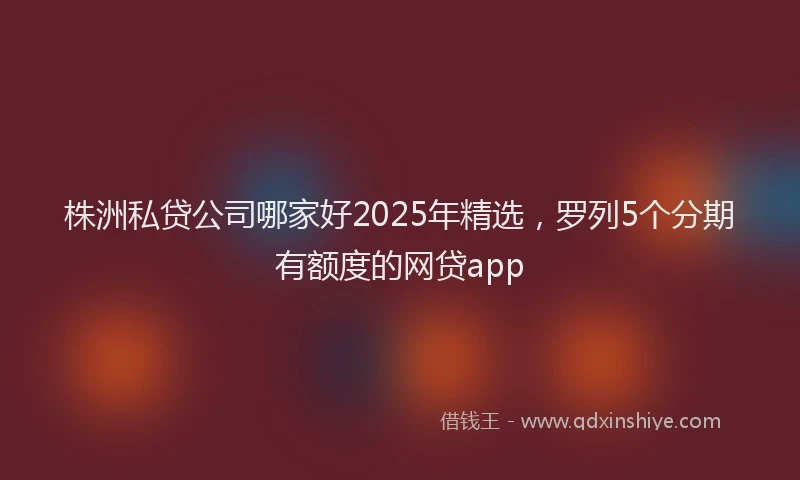 株洲私贷公司哪家好2025年精选，罗列5个分期有额度的网贷app