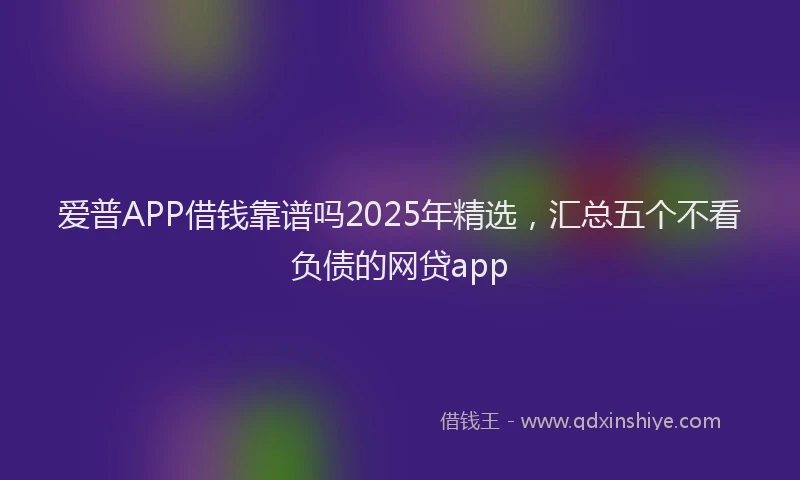 爱普APP借钱靠谱吗2025年精选，汇总五个不看负债的网贷app