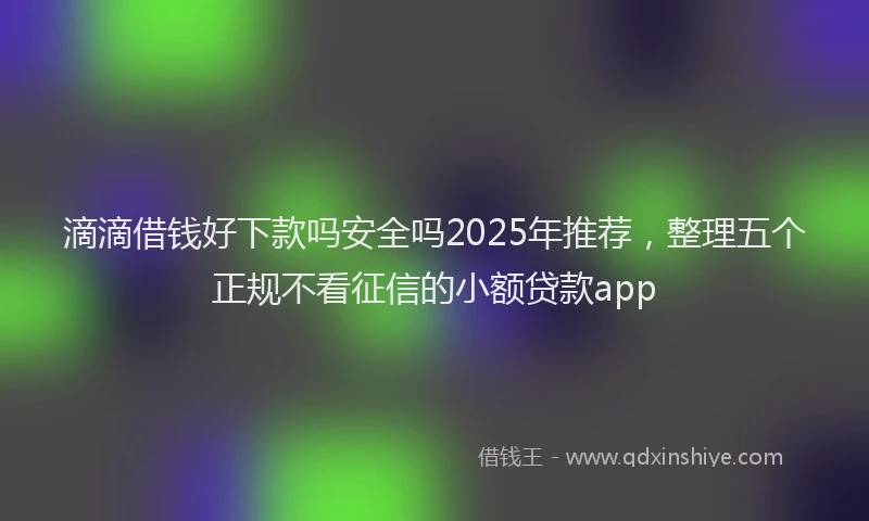 滴滴借钱好下款吗安全吗2025年推荐，整理五个正规不看征信的小额贷款app