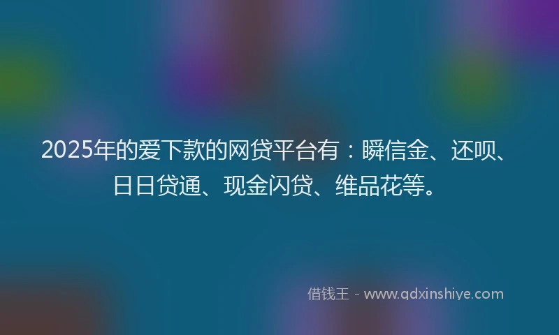 2025年的爱下款的网贷平台有：瞬信金、还呗、日日贷通、现金闪贷、维品花等。