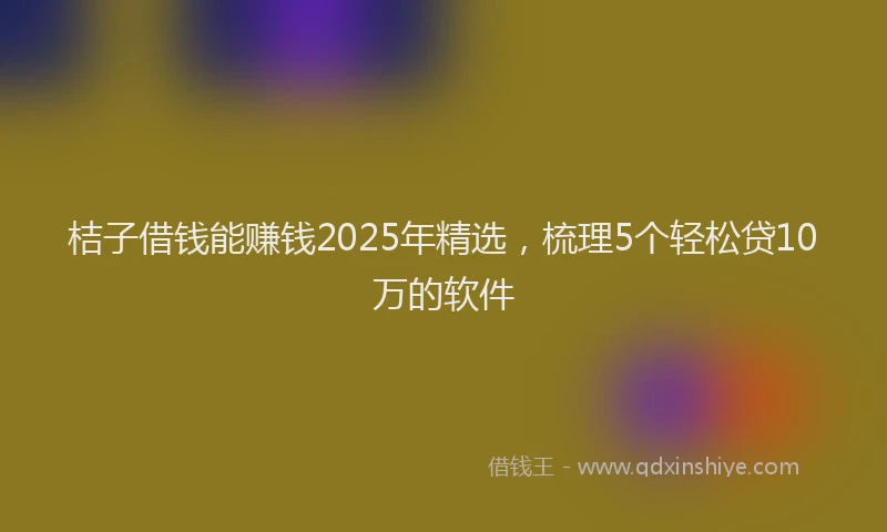 桔子借钱能赚钱2025年精选，梳理5个轻松贷10万的软件