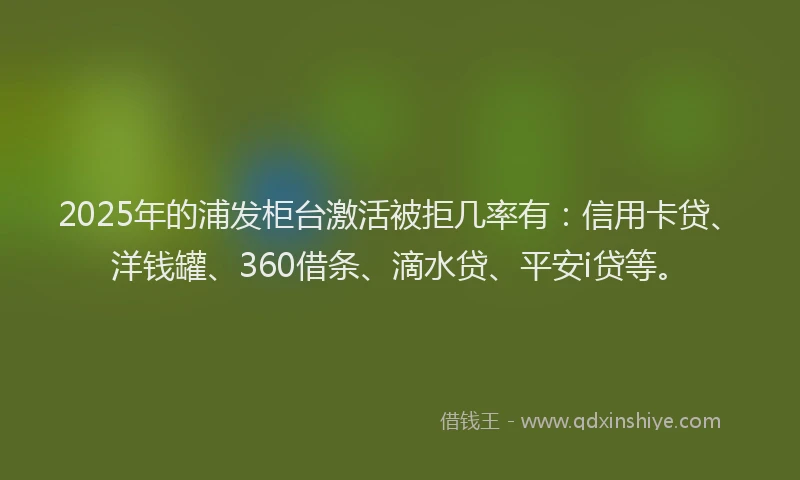 2025年的浦发柜台激活被拒几率有：信用卡贷、洋钱罐、360借条、滴水贷、平安i贷等。