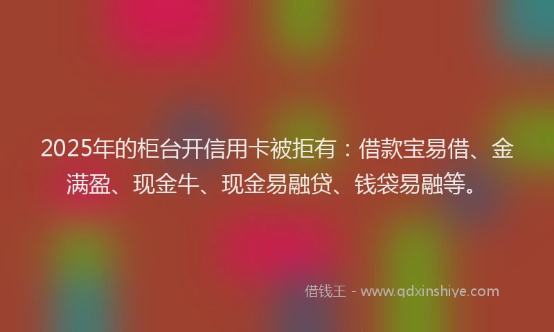 2025年的柜台开信用卡被拒有：借款宝易借、金满盈、现金牛、现金易融贷、钱袋易融等。
