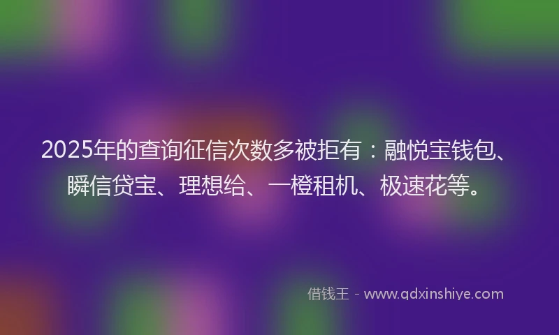 2025年的查询征信次数多被拒有：融悦宝钱包、瞬信贷宝、理想给、一橙租机、极速花等。
