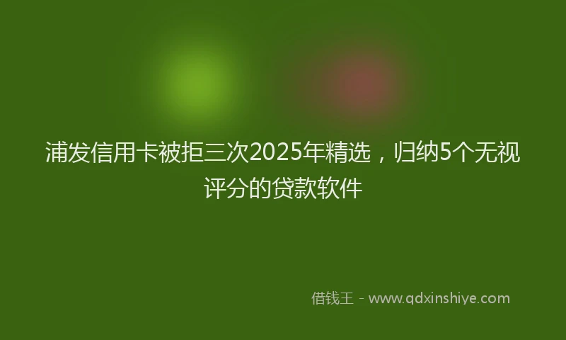 浦发信用卡被拒三次2025年精选，归纳5个无视评分的贷款软件