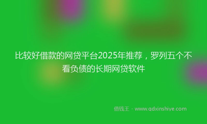 比较好借款的网贷平台2025年推荐，罗列五个不看负债的长期网贷软件