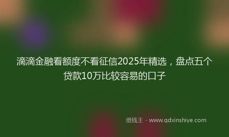 滴滴金融看额度不看征信2025年精选，盘点五个贷款10万比较容易的口子