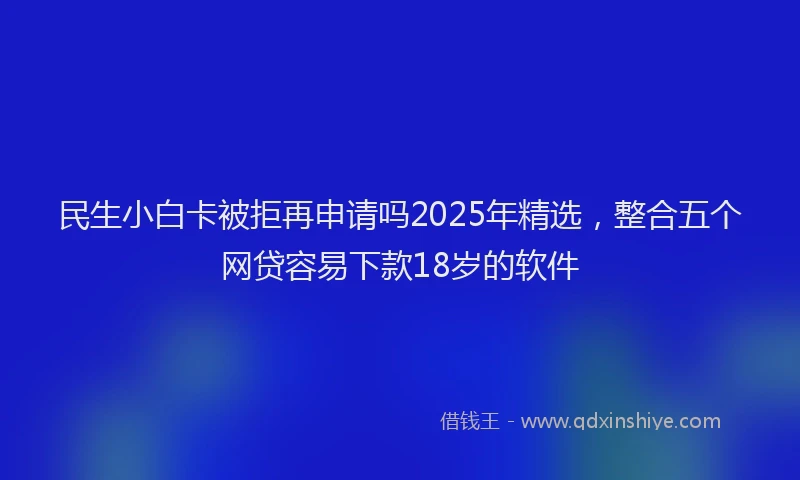 民生小白卡被拒再申请吗2025年精选，整合五个网贷容易下款18岁的软件