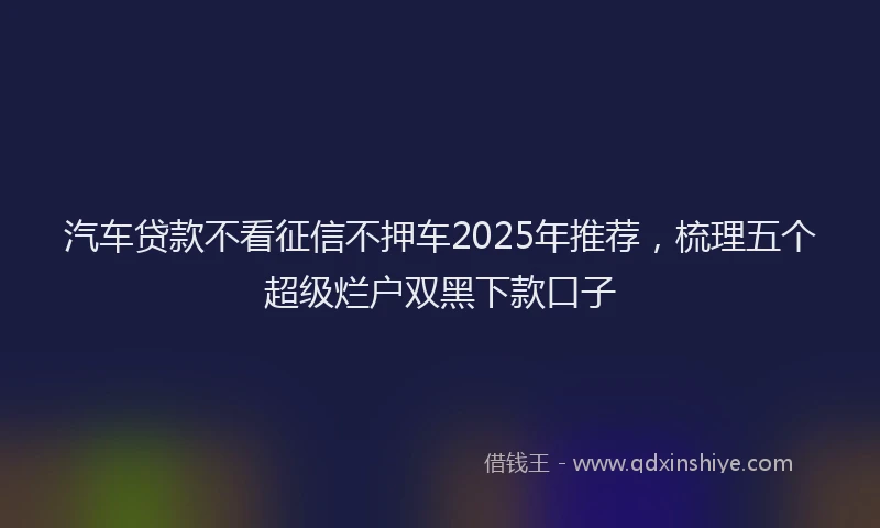 汽车贷款不看征信不押车2025年推荐，梳理五个超级烂户双黑下款口子
