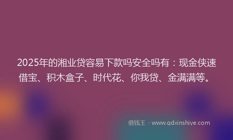 2025年的湘业贷容易下款吗安全吗有：现金侠速借宝、积木盒子、时代花、你我贷、金满满等。