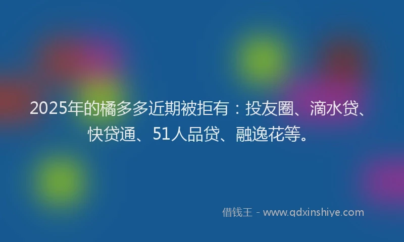 2025年的橘多多近期被拒有：投友圈、滴水贷、快贷通、51人品贷、融逸花等。