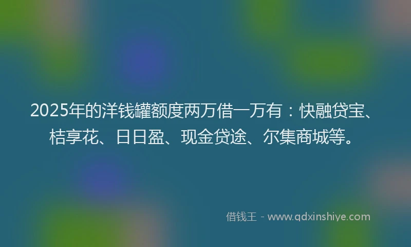 2025年的洋钱罐额度两万借一万有：快融贷宝、桔享花、日日盈、现金贷途、尔集商城等。