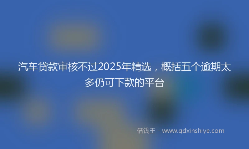汽车贷款审核不过2025年精选，概括五个逾期太多仍可下款的平台
