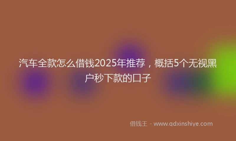 汽车全款怎么借钱2025年推荐，概括5个无视黑户秒下款的口子