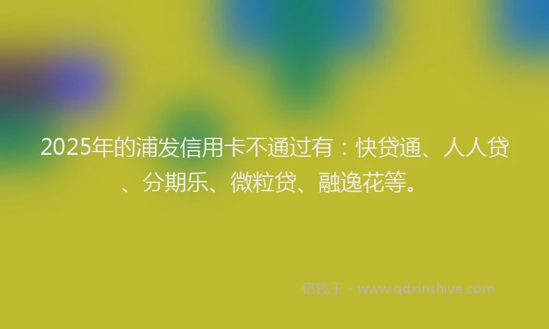 2025年的浦发信用卡不通过有：快贷通、人人贷、分期乐、微粒贷、融逸花等。