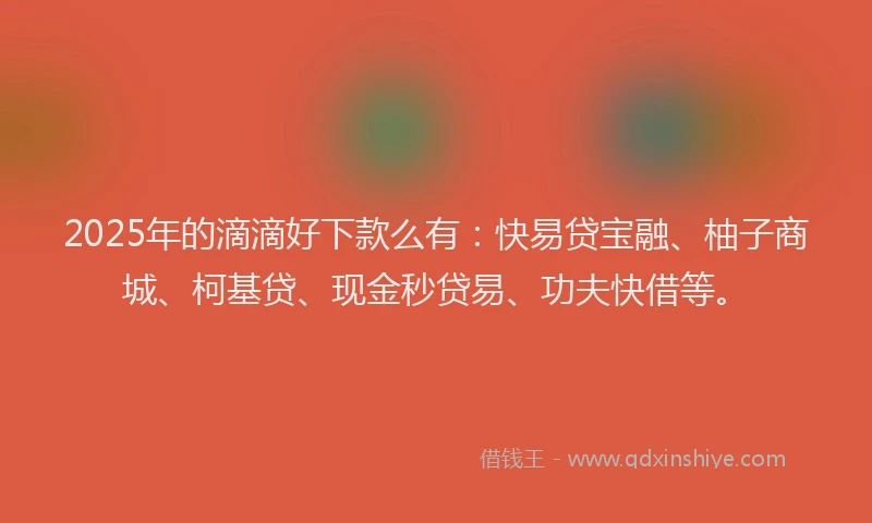 2025年的滴滴好下款么有：快易贷宝融、柚子商城、柯基贷、现金秒贷易、功夫快借等。