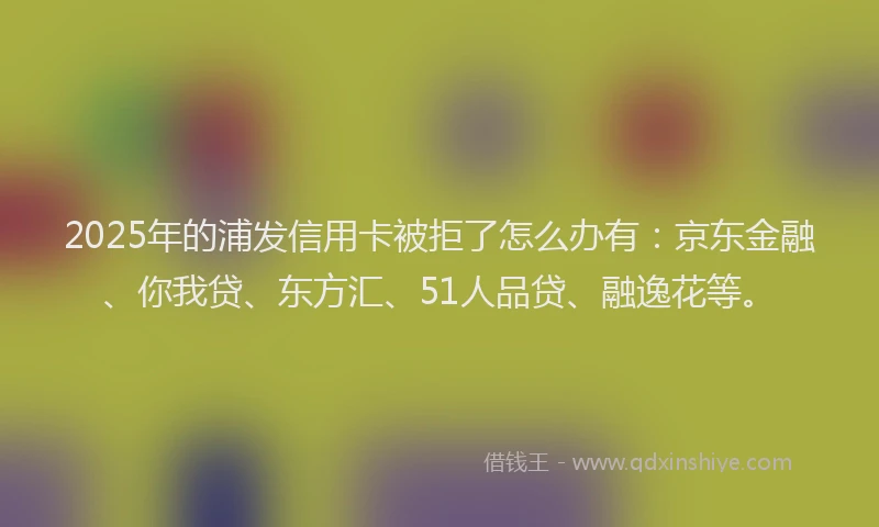 2025年的浦发信用卡被拒了怎么办有：京东金融、你我贷、东方汇、51人品贷、融逸花等。