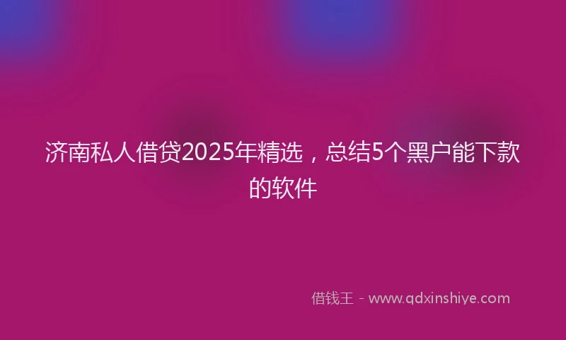 济南私人借贷2025年精选，总结5个黑户能下款的软件