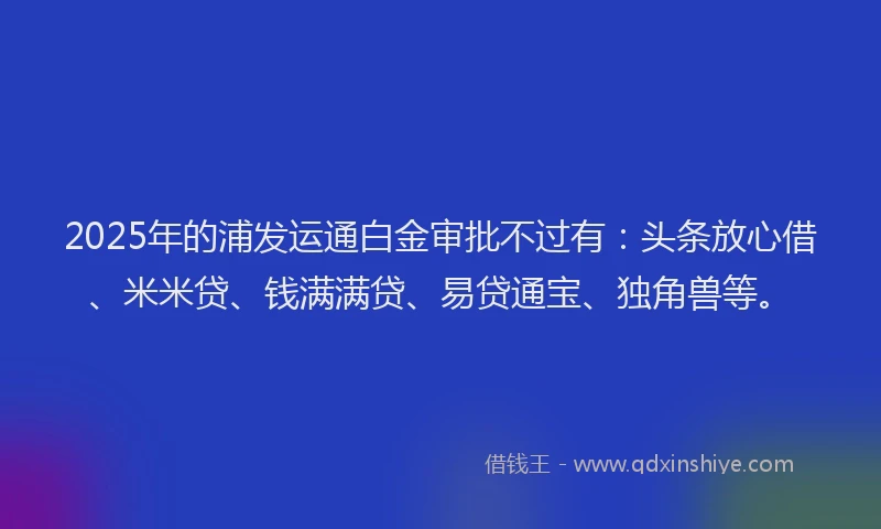 2025年的浦发运通白金审批不过有:头条放心借、米米贷、钱满满贷、易贷通宝、独角兽等。