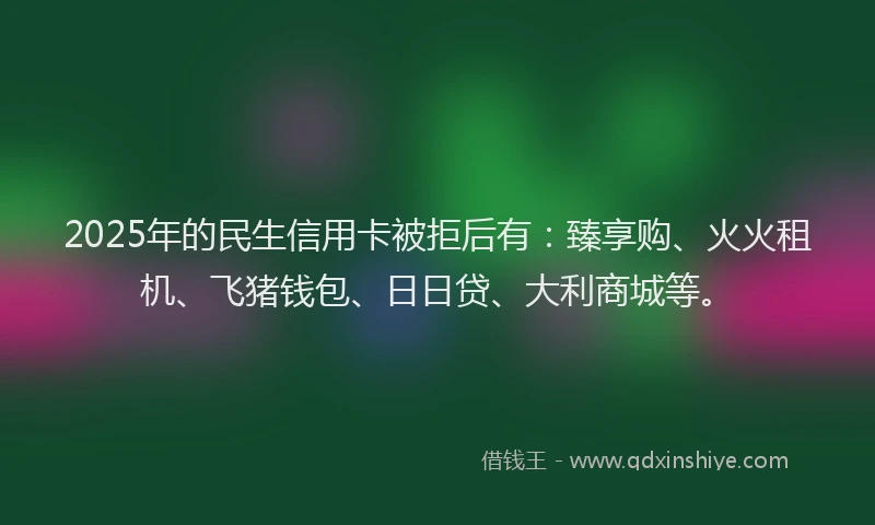 2025年的民生信用卡被拒后有：臻享购、火火租机、飞猪钱包、日日贷、大利商城等。