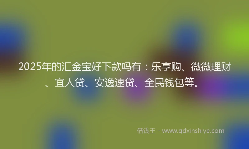 2025年的汇金宝好下款吗有：乐享购、微微理财、宜人贷、安逸速贷、全民钱包等。